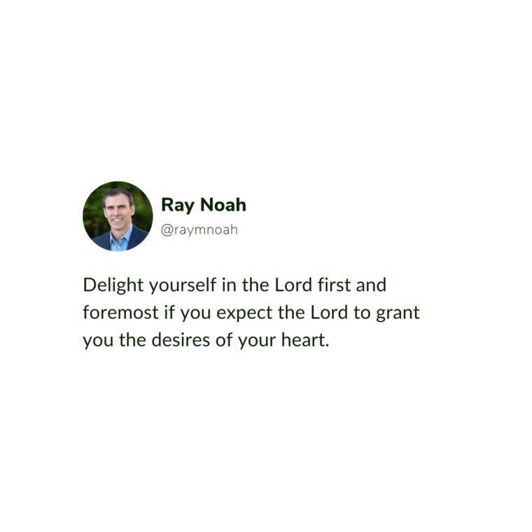 "Delight yourself in the Lord first and foremost if you expect the Lord to grant you the desires of your heart." - Ray Noah "Delight yourself in the Lord first and foremost if you expect the Lord to grant you the desires of your heart." - Ray Noah