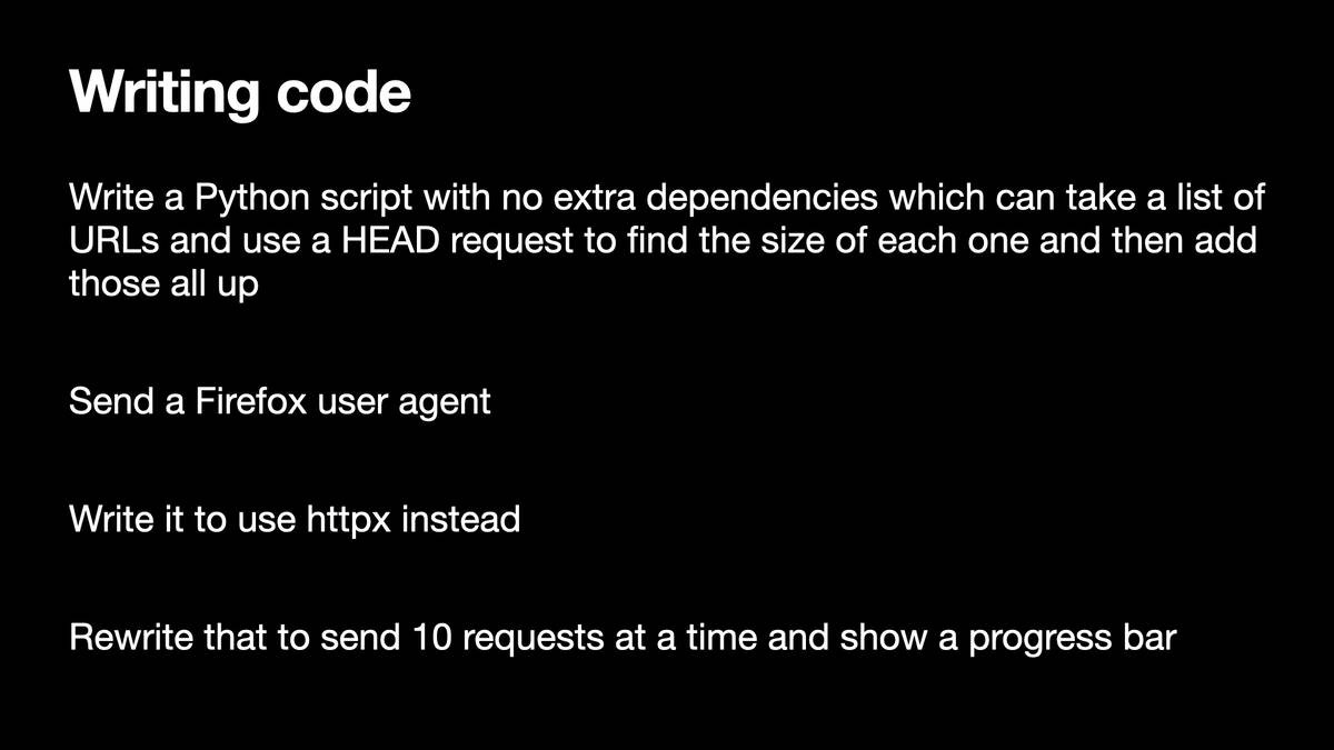 Writing code

Write a Python script with no extra dependencies which can take a list of
URLs and use a HEAD request to find the size of each one and then add
those all up

Send a Firefox user agent

Write it to use httpx instead

Rewrite that to send 10 requests at a time and show a progress bar