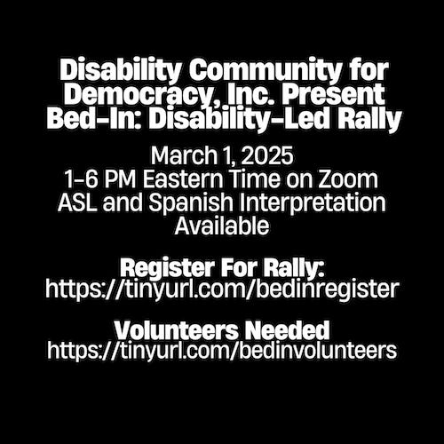 The image is an announcement for an event titled **"Bed-In: Disability-Led Rally"** presented by Disability Community for Democracy, Inc. Here are the key details: - **Date**: March 1, 2025 - **Time**: 1–6 PM Eastern Time - **Platform**: Zoom - **Accessibility**: ASL (American Sign Language) and Spanish interpretation will be available. ### Additional Information: - **Register for the rally**: [https://tinyurl.com/bedinregister](https://tinyurl.com/bedinregister) - **Volunteers Needed**: [https://tinyurl.com/bedinvolunteers](https://tinyurl.com/bedinvolunteers) The text is white on a black background, emphasizing clarity and readability.