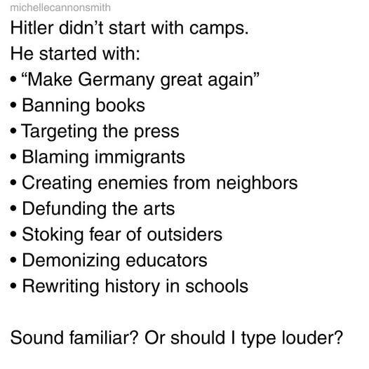 May be an image of text that says 'michellecannonsmith Hitler didn't start with camps. He started with: •"Make Germany great again" Banning books Targeting the press Blaming immigrants Creating enemies from neighbors Defunding the arts Stoking fear of outsiders Demonizing educators Rewriting history in schools schools Sound familiar? Or should I type louder?'