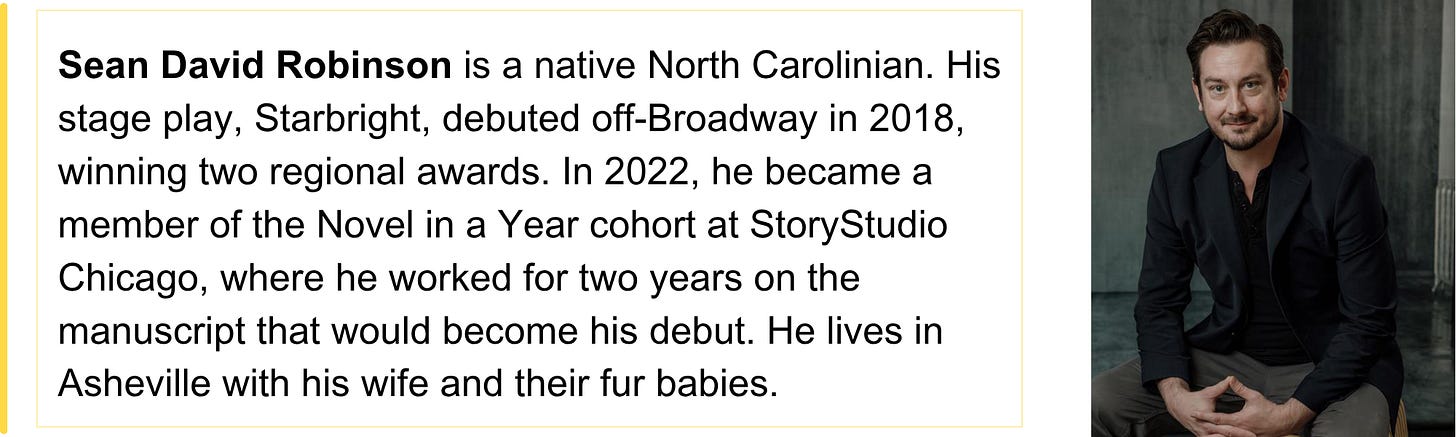 Sean David Robinson is a native North Carolinian. His stage play, Starbright, debuted off-Broadway in 2018, winning two regional awards. In 2022, he became a member of the Novel in a Year cohort at StoryStudio Chicago, where he worked for two years on the manuscript that would become his debut. He lives in Asheville with his wife and their fur babies.
