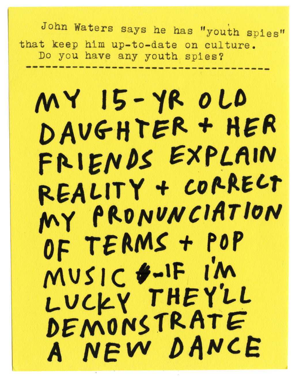 John Waters says he has “youth spies” that keep him up-to-date on culture. Do you have any youth spies?  MY 15-YEAR-OLD DAUGHTER + HER FRIENDS EXPLAIN REALITY + CORRECT MY PRONUNCIATION OF TERMS + POP MUSIC - IF I’M LUCKY THEY’LL DEMONSTRATE A NEW DANCE