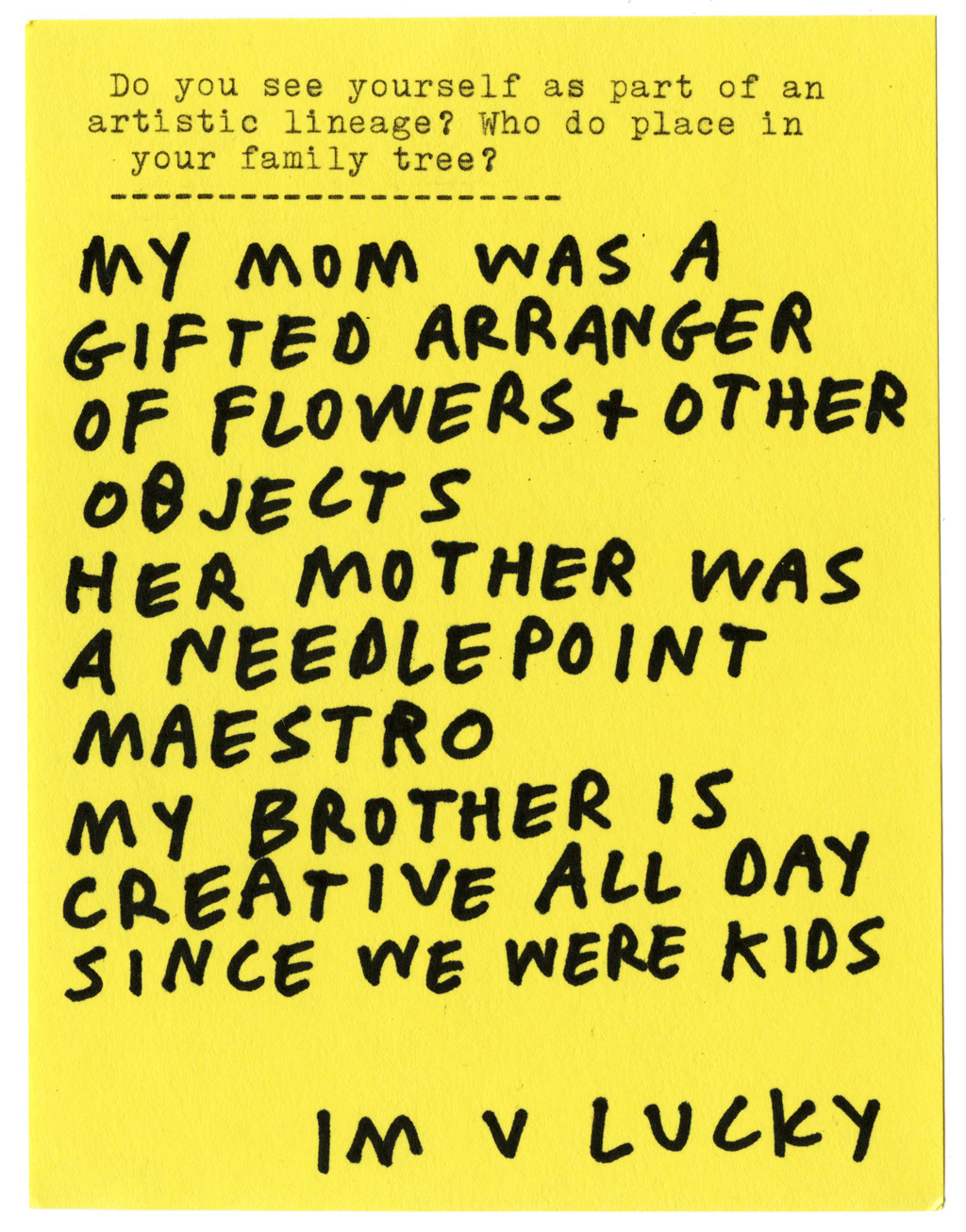 Do you see yourself as part of an artistic lineage? Who do you place in your family tree?  MY MOM WAS A GIFTED ARRANGER OF FLOWERS + OTHER OBJECTS HER MOTHER WAS A NEEDLEPOINT MAESTRO MY BROTHER IS CREATIVE ALL DAY SINCE WE WERE KIDS  IM V LUCKY
