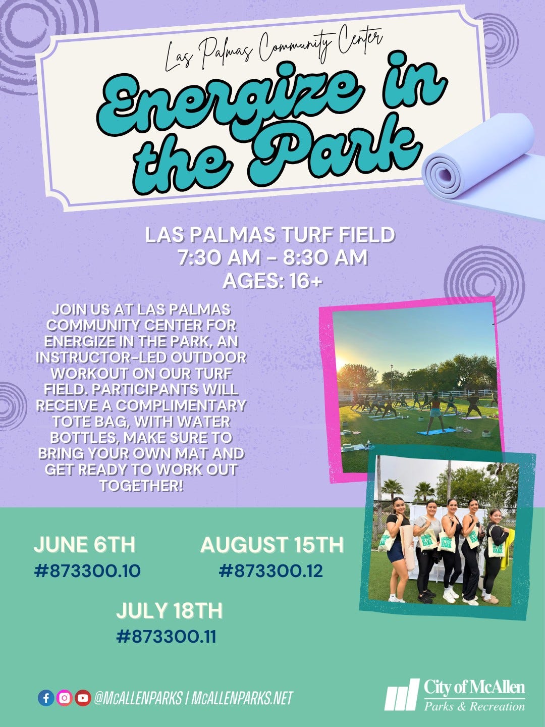 May be an image of text that says 'Energize Las Pafary Compenity Cater in the Park LAS PALMAS TURF FIELD 7:30 M-8:30 - -8:30 AGES:16+ JOIN US AT LAS PALMAS COMMUNITY CENTER FOR ENERGIZE IN E PARK, AN INSTRUCTOR-LED OUTDOOR WORKOUT ON OUR TURF FIELD. PARTICIPANTS WILL RECEIVE COMPLIMENTARY , BAG, WITH WATER BOTTLES, MAKE SURE to BRING YOUR OWN MAT AND GET READY to WORK OUT TOGETHER! JUNE 6TH #873300.10 AUGUST 15TH 873300.12 JULY JULY18TH 18TH #873300.11 f @MCALLENPARKS MCALLENPARKS.NET City ofMcAllen ofMc Parks & Recreation'