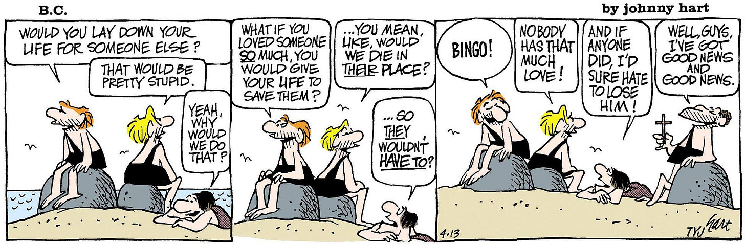 Comic by BC Comic. "Would you lay down your life for someone else? That would be pretty stupid. "Yeah, why would we do that? "What if you loved someone so much, you would give your life to save them? "...You mean, like would you die in their place? "...so they wouldn't have to?" "BINGO!" "Nobody has that much love!" "Well, I have good news and I have good news." This was the dialogue in the comic strip. Comic by BC Comic. "Would you lay down your life for someone else? That would be pretty stupid. "Yeah, why would we do that? "What if you loved someone so much, you would give your life to save them? "...You mean, like would you die in their place? "...so they wouldn't have to?" "BINGO!" "Nobody has that much love!" "Well, I have good news and I have good news." This was the dialogue in the comic strip.