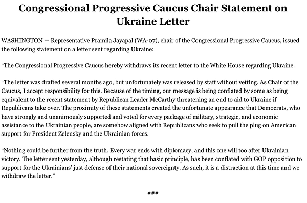 The CPC hereby withdraws its recent letter to the White House regarding Ukraine. It was drafted several months ago but unfortunately was released by staff w/o vetting. As Chair of the Caucus, I accept responsibility. Because of timing, our message is being conflated by some as being equivalent to the recent statement by Republican Leader McCarthy threatening to end aid to Ukraine if Republicans take over. The statements' proximity created the unfortunate appearance that Democrats, who've strongly & unanimously supported & voted for every package of military, strategic & economic assistance to Ukraine, are somehow aligned w Republicans who'd pull the plug on American support for President Zelensky & the Ukrainian forces. Nothing could be further from the truth. Every war ends w diplomacy & this will too after Ukrainian victory. The letter, altho restating that basic principle has been conflated w GOP opposition to Ukrainians’ just defense.It's a distraction at this time & we withdraw it