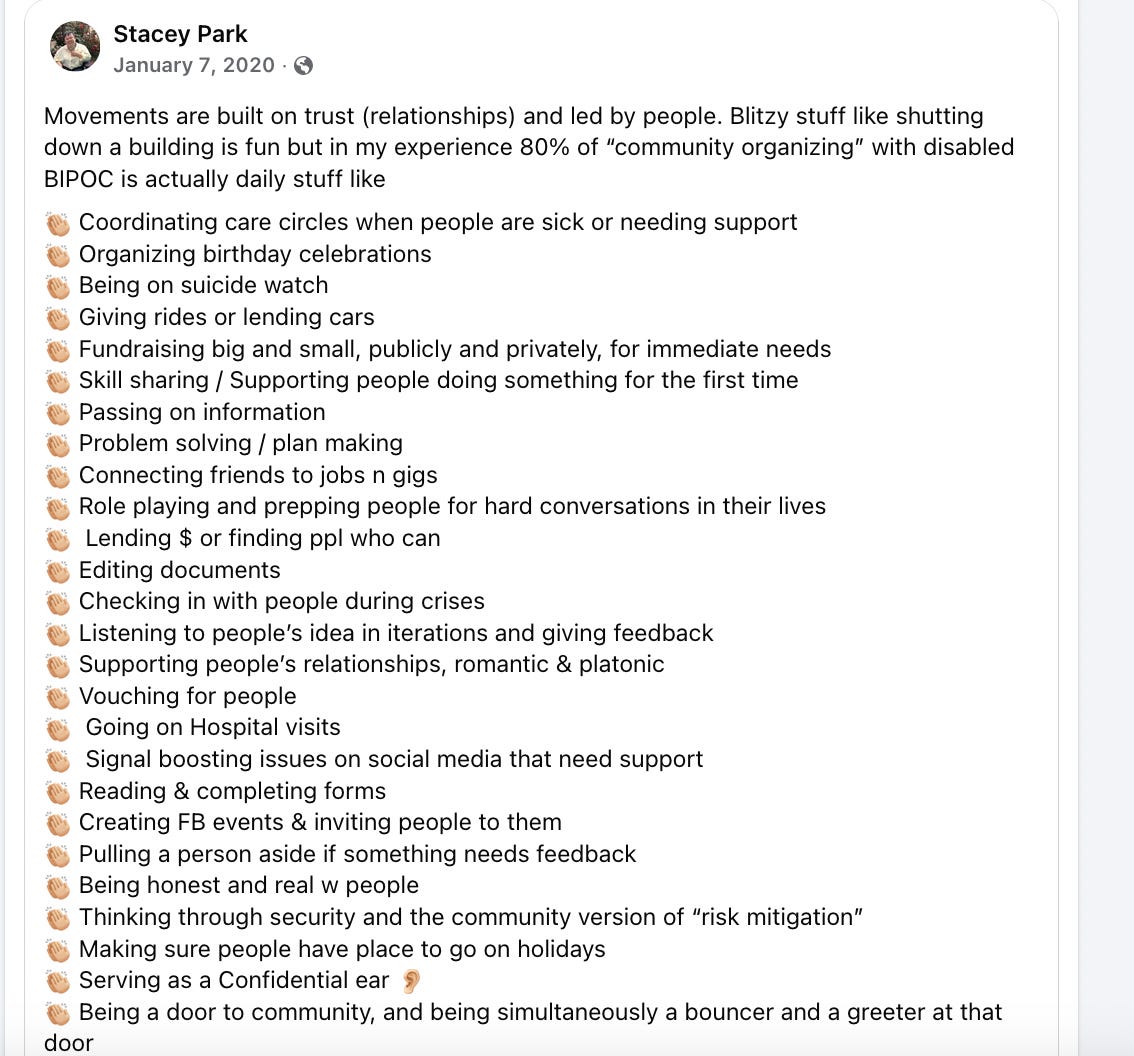 Movements are built on trust (relationships) and led by people. Blitzy stuff like shutting down a building is fun but in my experience 80% of “community organizing” with disabled BIPOC is actually daily stuff like  👏🏼 Coordinating care circles when people are sick or needing support  👏🏼 Organizing birthday celebrations 👏🏼 Being on suicide watch  👏🏼 Giving rides or lending cars 👏🏼 Fundraising big and small, publicly and privately, for immediate needs  👏🏼 Skill sharing / Supporting people doing something for the first time 👏🏼 Passing on information  👏🏼 Problem solving / plan making  👏🏼 Connecting friends to jobs n gigs  👏🏼 Role playing and prepping people for hard conversations in their lives 👏🏼  Lending $ or finding ppl who can  👏🏼 Editing documents  👏🏼 Checking in with people during crises  👏🏼 Listening to people’s idea in iterations and giving feedback  👏🏼 Supporting people’s relationships, romantic & platonic  👏🏼 Vouching for people  👏🏼  Going on Hospital visits  👏🏼  Signal boosting issues on social media that need support  👏🏼 Reading & completing forms  👏🏼 Creating FB events & inviting people to them  👏🏼 Pulling a person aside if something needs feedback  👏🏼 Being honest and real w people 👏🏼 Thinking through security and the community version of “risk mitigation”  👏🏼 Making sure people have place to go on holidays 👏🏼 Serving as a Confidential ear 👂🏼  👏🏼 Being a door to community, and being simultaneously a bouncer and a greeter at that door  👏🏼 Did I mention coming up with $? 👏🏼 Volunteering at friends’ plays and events  👏🏼 Letting people know you’re thinking of them 👏🏼 COOKING!!!! (Or order take out lol) 👏🏼 Be a decent grown aware loving learning human being as much as possible  👏🏼 Hundreds of other things, these are just the ones I do daily (& receive from others daily) You don’t have to be an extrovert. You don’t have to have connections, the right words, or a lot of time. We are on the brink of war, many places in the world are on fire, and Bay Area communities are being decimated. Times are dire. Just come ready to be with people.  — the auto response I want to send to people who ask me to collaborate but aren’t actually accountable to any communities 🤨🤔🧐🤷🏻‍♀️ See less