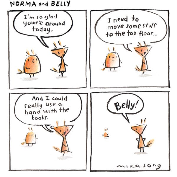 "I'm so glad you're around today," Norma the triangular squirrel says to Belly the round squirrel. Belly smiles and follows her. Norma starts talking about all the chores she needs help with, and Belly stops walking. Norma doesn't notice, and when she finally turns around, Belly is running away. "Belly!"