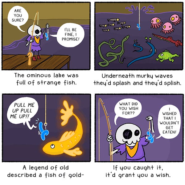 Littlest Dungeon Guard holds up a worm on the hook of her fishing pole. She says, “Are you sure?” The worm says, “I’ll be fine, I promise.” Underneath murky waves they’d splash and they’d splish. The worm looks at a gold fish. The worm says, “Pull me up pull me up!” A legend of old described a fish of gold- if you caught it, it’d grant you a wish. The littlest dungeon guard says, “What did you wish for?” The worms says, “I wished that I wouldn’t get eaten!”