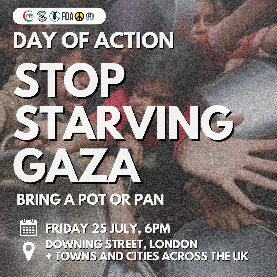 May be an image of 1 person and text that says "PFB FOA DAY OF ACTION STOP STARVING GAZA BRINGAPOTORPAN BRING A POT OR PAN 田田 FRIDAY 25 JULY, 6PM DOWNING STREET, LONDON + TOWNS AND CITIES ACROSS T UK" May be an image of 1 person and text that says "PFB FOA DAY OF ACTION STOP STARVING GAZA BRINGAPOTORPAN BRING A POT OR PAN 田田 FRIDAY 25 JULY, 6PM DOWNING STREET, LONDON + TOWNS AND CITIES ACROSS T UK"