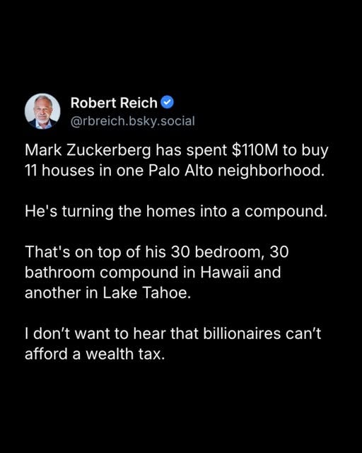 May be an image of 1 person and text that says 'Robert Reich @rbreich.bsky.social social Mark Zuckerberg has spent $110M to buy 11 houses in one Palo Alto neighborhood. He's turning the homes into a compound. That's On top of his 30 bedroom, 30 bathroom compound in and another in Lake Tahoe. I don't want to hear that billionaires can't afford a wealth tax.'