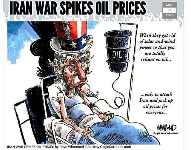 May be an image of text that says 'IRAN WAR SPIKES MAR PRICES VOOrDD 2026 When they get rid of solar and wind power so that you are totally reliant on oil... שחה ...only to attack Iran and jack up oil prices for everyone... IRAN WAR SPIKES OIL PRICES by Dave Whamond, Courtesy CagleCartoons.com WHAM-ND Cagle-com/whamond whamond' May be an image of text that says 'IRAN WAR SPIKES MAR PRICES VOOrDD 2026 When they get rid of solar and wind power so that you are totally reliant on oil... שחה ...only to attack Iran and jack up oil prices for everyone... IRAN WAR SPIKES OIL PRICES by Dave Whamond, Courtesy CagleCartoons.com WHAM-ND Cagle-com/whamond whamond'