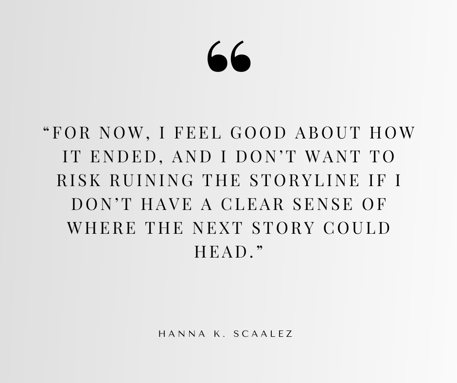For now, I feel good about how it ended, and I don’t want to risk ruining the storyline if I don’t have a clear sense of where the next story could head. For now, I feel good about how it ended, and I don’t want to risk ruining the storyline if I don’t have a clear sense of where the next story could head.