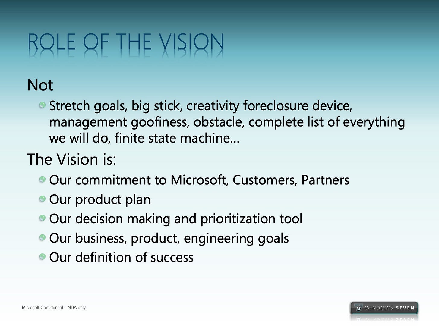 ROLE QF THE VISION Not • Stretch goals, big stick, creativity foreclosure device, management goofiness, obstacle, complete list of everything we will do, finite state machine.. The Vision is: • Our commitment to Microsoft, Customers, Partners • Our product plan • Our decision making and prioritization tool • Our business, product, engineering goals • Our definition of success ROLE QF THE VISION Not • Stretch goals, big stick, creativity foreclosure device, management goofiness, obstacle, complete list of everything we will do, finite state machine.. The Vision is: • Our commitment to Microsoft, Customers, Partners • Our product plan • Our decision making and prioritization tool • Our business, product, engineering goals • Our definition of success