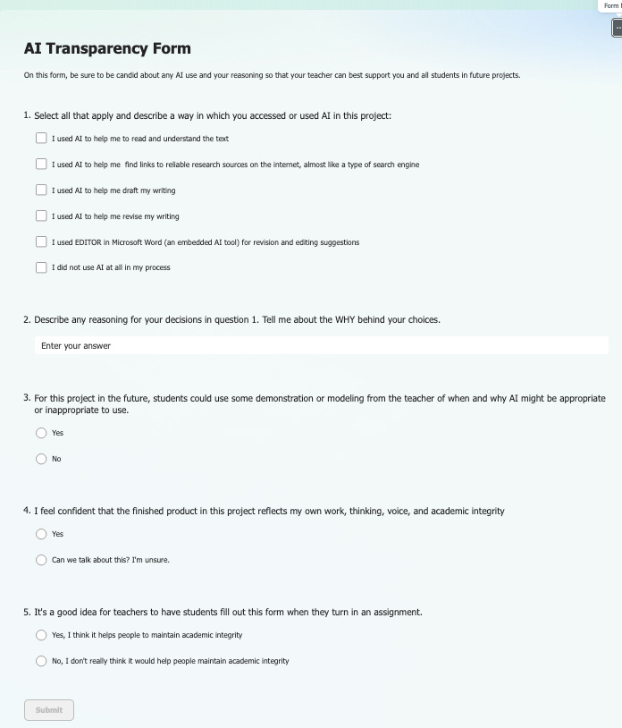 “Screenshot of an online ‘AI Transparency Form’ for students. The form asks students to report how they used AI in a project. Question 1 includes multiple checkboxes with options such as using AI to understand text, find research links, draft or revise writing, use Microsoft Word Editor, or not use AI at all. Question 2 provides a text box for explaining reasons for their choices. Question 3 asks whether students need teacher modeling on when AI is appropriate, with Yes/No radio buttons. Question 4 asks if the final product reflects their own work and integrity, with options Yes or ‘Can we talk about this? I’m unsure.’ Question 5 asks whether having to complete this form helps maintain academic integrity, with Yes/No radio buttons. A disabled “Submit” button appears at the bottom.”