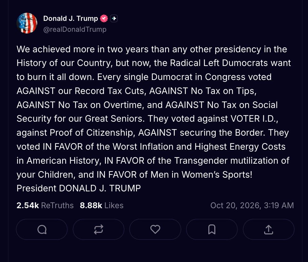 We achieved more in two years than any other presidency in the History of our Country, but now, the Radical Left Dumocrats want to burn it all down. Every single Dumocrat in Congress voted AGAINST our Record Tax Cuts, AGAINST No Tax on Tips, AGAINST No Tax on Overtime, and AGAINST No Tax on Social Security for our Great Seniors. They voted against VOTER I.D., against Proof of Citizenship, AGAINST securing the Border. They voted IN FAVOR of the Worst Inflation and Highest Energy Costs in American History, IN FAVOR of the Transgender mutilization of your Children, and IN FAVOR of Men in Women’s Sports! President DONALD J. TRUMP We achieved more in two years than any other presidency in the History of our Country, but now, the Radical Left Dumocrats want to burn it all down. Every single Dumocrat in Congress voted AGAINST our Record Tax Cuts, AGAINST No Tax on Tips, AGAINST No Tax on Overtime, and AGAINST No Tax on Social Security for our Great Seniors. They voted against VOTER I.D., against Proof of Citizenship, AGAINST securing the Border. They voted IN FAVOR of the Worst Inflation and Highest Energy Costs in American History, IN FAVOR of the Transgender mutilization of your Children, and IN FAVOR of Men in Women’s Sports! President DONALD J. TRUMP