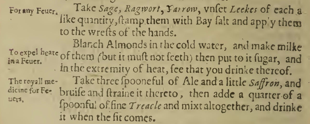 For«ny Fcucr. Take Sage, Ragrvort, Ta/rowy vnfet Leekcs of each a like quintity,ftamp them with Bay fait and app’y them to the wrefts of the hands. Blanch Almonds in the cold water, and make milke snaFcucn earc of chen3 f’out i: not fceth) then put to it fugar, and in the extremity of heat, fee that you drinke thereof. Take three fpooneful of Ale and a little Saffron, and bruifeand ftraineit thereto, then adde a quarter of a fpoonfu.1 offine Treacle and mixt altogether, and drinke it when the fit comes.
