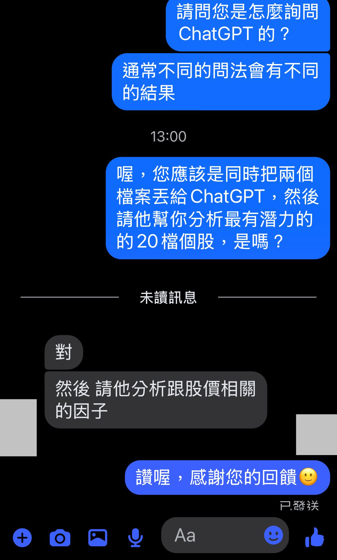 可能是顯示的文字是「請問您是怎麽詢問 怎麽詢問 ChatGPT的？ 的？ 通常不同的問法會有不同 的結果 13:00 喔， 您應該是同時把兩個 檔案丢給ChatGPT，然 ChatGPT, 然後 檔案丟給 請他幫你分析最有潛力的 的20檔個股， 是嗎？ 未讀訊息 對 然後 然後請他分析跟股價相關 的因子 讚喔， 讚喔，感謝您的回饋 感謝您的回饋 已發送 Aa Aa 」的圖像