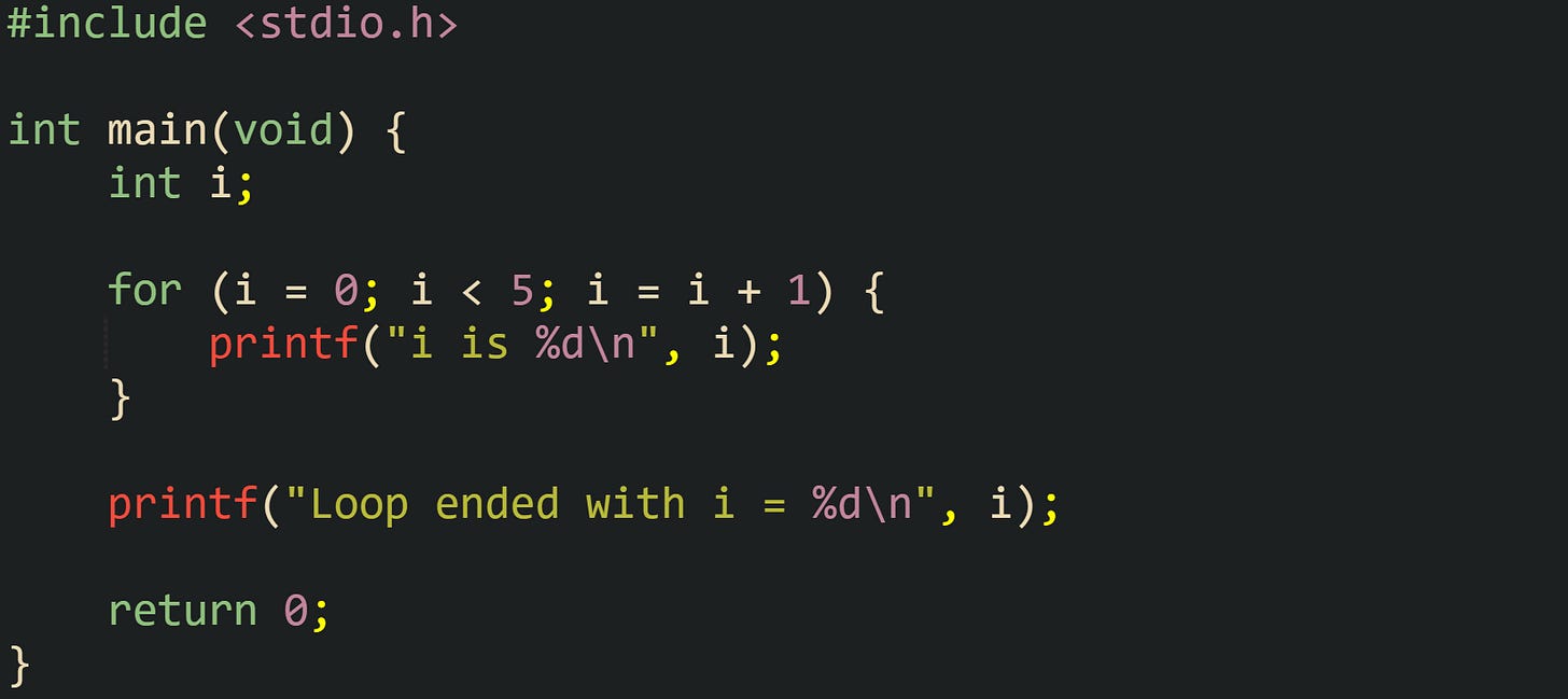 #include <stdio.h> int main(void) { int i; for (i = 0; i < 5; i = i + 1) { printf("i is %d\n", i); } printf("Loop ended with i = %d\n", i); return 0; } #include <stdio.h> int main(void) { int i; for (i = 0; i < 5; i = i + 1) { printf("i is %d\n", i); } printf("Loop ended with i = %d\n", i); return 0; }