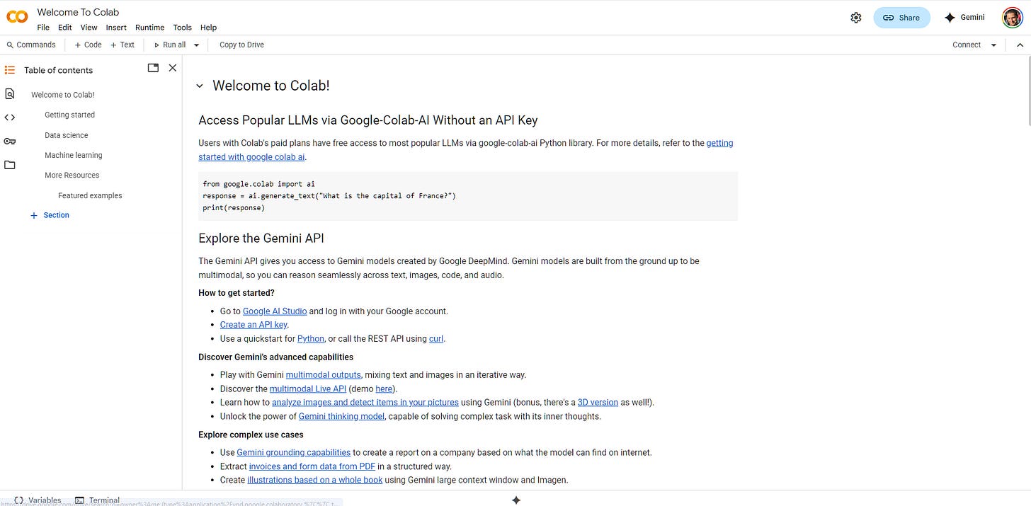 Welcome to Colab! Access Popular LLMs via Google-Colab-AI Without an API Key Users with Colab's paid plans have free access to most popular LLMs via google-colab-ai Python library. For more details, refer to the getting started with google colab ai.  from google.colab import ai response = ai.generate_text("What is the capital of France?") print(response) Explore the Gemini API The Gemini API gives you access to Gemini models created by Google DeepMind. Gemini models are built from the ground up to be multimodal, so you can reason seamlessly across text, images, code, and audio.  How to get started?  Go to Google AI Studio and log in with your Google account. Create an API key. Use a quickstart for Python, or call the REST API using curl. Discover Gemini's advanced capabilities  Play with Gemini multimodal outputs, mixing text and images in an iterative way. Discover the multimodal Live API (demo here). Learn how to analyze images and detect items in your pictures using Gemini (bonus, there's a 3D version as well!). Unlock the power of Gemini thinking model, capable of solving complex task with its inner thoughts. Explore complex use cases  Use Gemini grounding capabilities to create a report on a company based on what the model can find on internet. Extract invoices and form data from PDF in a structured way. Create illustrations based on a whole book using Gemini large context window and Imagen.