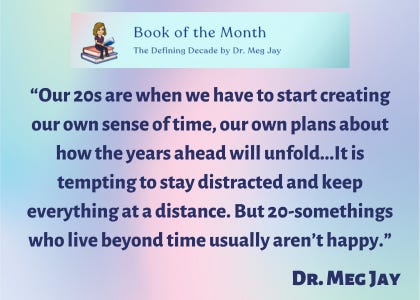 “Our 20s are when we have to start creating our own sense of time, our own plans about how the years ahead will unfold…It is tempting to stay distracted and keep everything at a distance. But 20-somethings who live beyond time usually aren’t happy,” said Dr. Meg Jay.