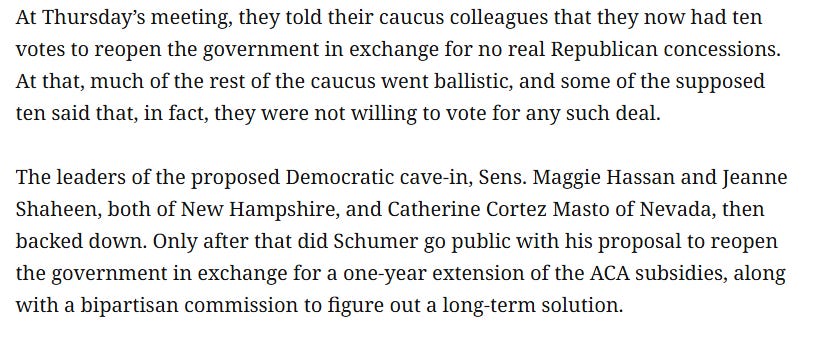 At Thursday’s meeting, they told their caucus colleagues that they now had ten votes to reopen the government in exchange for no real Republican concessions. At that, much of the rest of the caucus went ballistic, and some of the supposed ten said that, in fact, they were not willing to vote for any such deal. The leaders of the proposed Democratic cave-in, Sens. Maggie Hassan and Jeanne Shaheen, both of New Hampshire, and Catherine Cortez Masto of Nevada, then backed down. Only after that did Schumer go public with his proposal to reopen the government in exchange for a one-year extension of the ACA subsidies, along with a bipartisan commission to figure out a long-term solution. At Thursday’s meeting, they told their caucus colleagues that they now had ten votes to reopen the government in exchange for no real Republican concessions. At that, much of the rest of the caucus went ballistic, and some of the supposed ten said that, in fact, they were not willing to vote for any such deal. The leaders of the proposed Democratic cave-in, Sens. Maggie Hassan and Jeanne Shaheen, both of New Hampshire, and Catherine Cortez Masto of Nevada, then backed down. Only after that did Schumer go public with his proposal to reopen the government in exchange for a one-year extension of the ACA subsidies, along with a bipartisan commission to figure out a long-term solution.