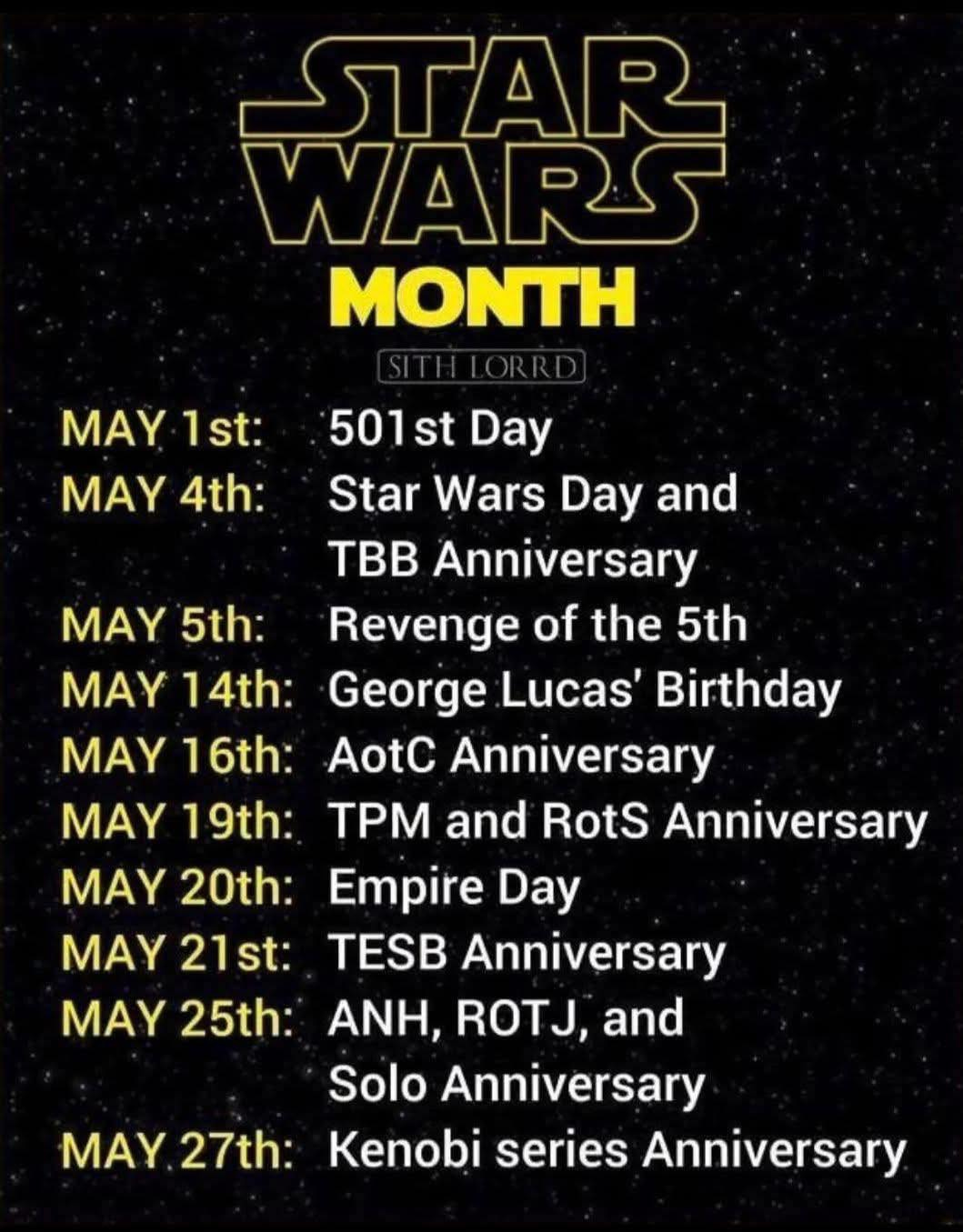 May be an image of text that says 'STAR WARS MONTH MAY MAY1st:501stDay 1st: 501st Day MAY 4th: Star Wars Day and TBB Anniversary MAY 5th: Revenge of the 5th MAY 14th: George Lucas' Birthday MAY 16th: AotC Anniversary MAY 19th: TPM and RotS Anniversary MAY 20th: Empire Day MAY 21st: TESB Anniversary ANH, ROTJ, and Solo Solo Anniversary MAY MAY.27th: 27th: Kenobi series Anniversary MAY 25th:'