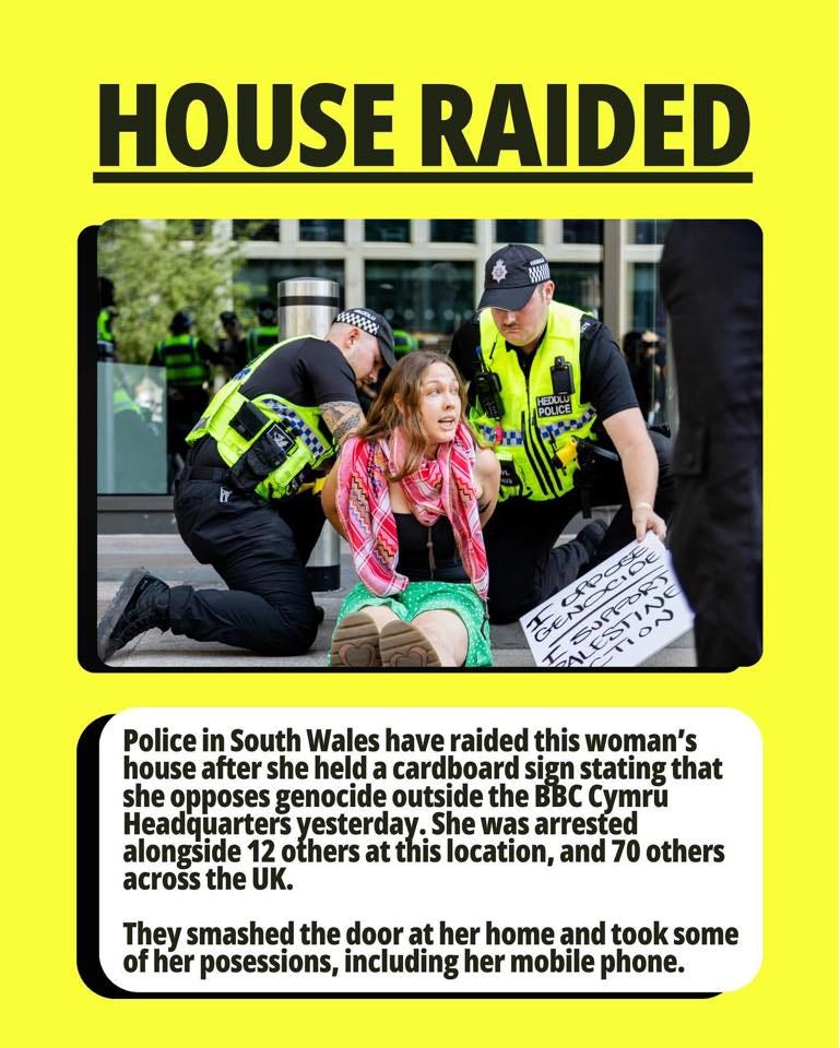 May be an image of 4 people and text that says "HOUSE RAIDED uepoa POLICE 本風万 ON 一 Police in South Wales have raided this woman's house after she held a cardboard sign stating that she opposes genocide outside the BBC Cymru Headquarters yesterday She was arrested alongside 12 others at this location, and 70 others across the UK. They smashed the door at her home and took some of fher posessions, including her mobile phone."