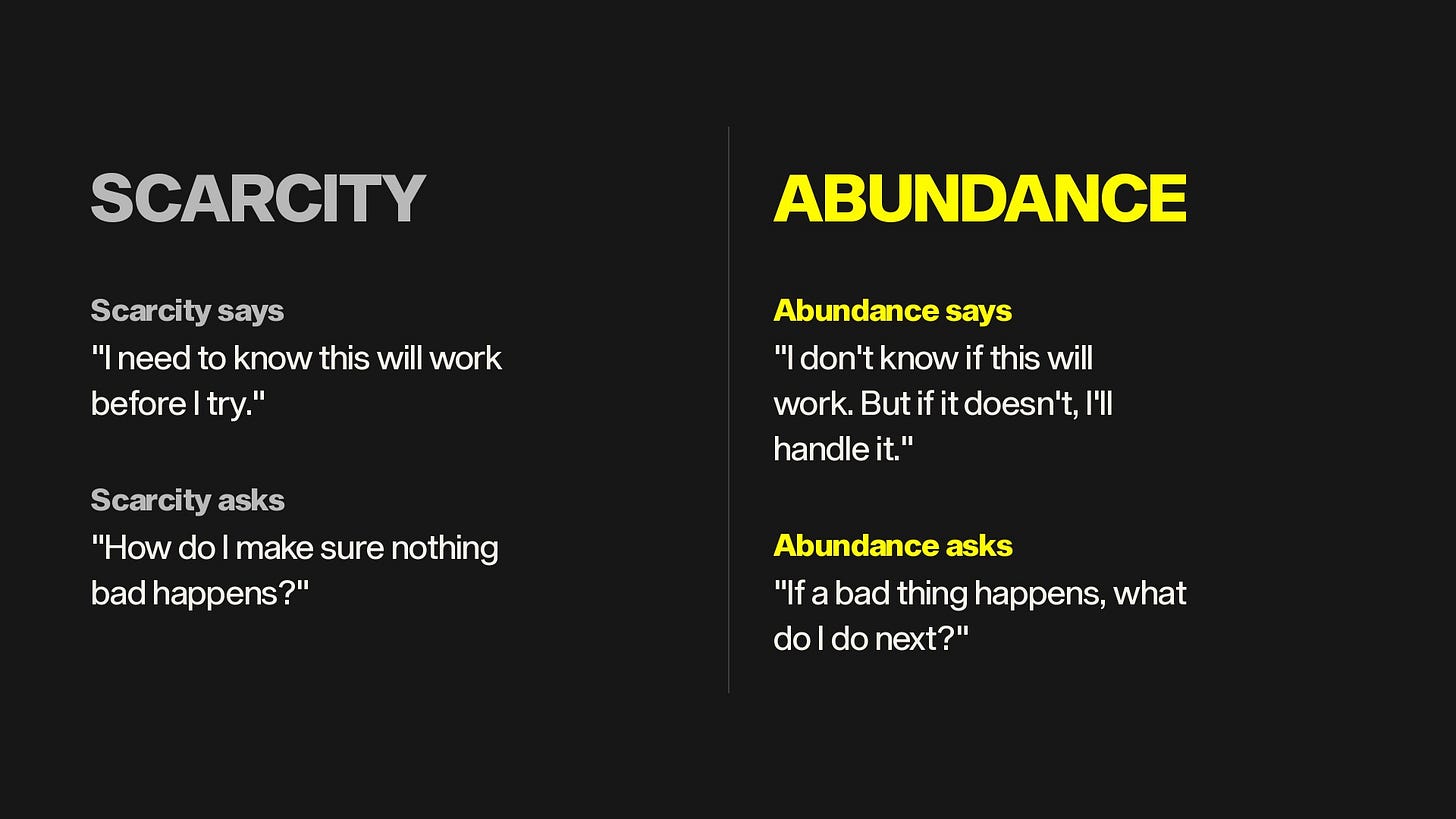 Scarcity says: I need to know this will work before I try. Abundance says: I don't know if this will work. But if it doesn't, I'll handle it. Scarcity asks: How do I make sure nothing bad happens? Abundance asks: If a bad thing happens, what do I do next? Scarcity says: I need to know this will work before I try. Abundance says: I don't know if this will work. But if it doesn't, I'll handle it. Scarcity asks: How do I make sure nothing bad happens? Abundance asks: If a bad thing happens, what do I do next?
