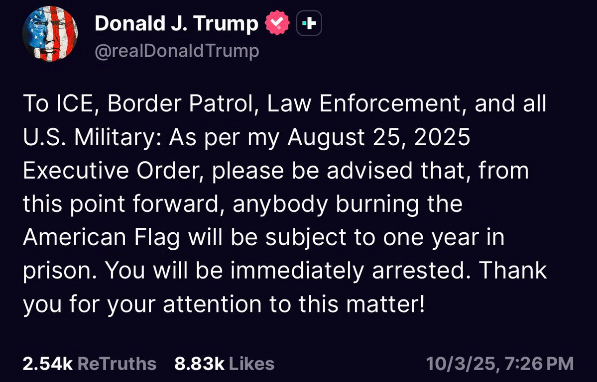 A screenshot of a social media post from Donald J. Trump on X. The post includes text stating, "To ICE, Border Patrol, Law Enforcement, and all U.S. Military: As per my August 25, 2025 Executive Order, please be advised that, from this point forward, anybody burning the American Flag will be subject to one year in prison. You will be immediately arrested. Thank you for your attention to this matter!" The text is displayed on a dark background with a profile image of Donald J. Trump featuring an American flag and a verified checkmark. The post shows 8.83K likes and a timestamp of 10/3/25, 7:26 PM. A screenshot of a social media post from Donald J. Trump on X. The post includes text stating, "To ICE, Border Patrol, Law Enforcement, and all U.S. Military: As per my August 25, 2025 Executive Order, please be advised that, from this point forward, anybody burning the American Flag will be subject to one year in prison. You will be immediately arrested. Thank you for your attention to this matter!" The text is displayed on a dark background with a profile image of Donald J. Trump featuring an American flag and a verified checkmark. The post shows 8.83K likes and a timestamp of 10/3/25, 7:26 PM.