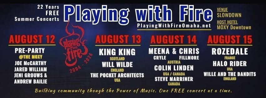 May be an image of text that says '22 Years FREE Concerts Playing PlayingWithFireOmaha.net Omaha.net MOXY Downtown with Fire VENUE SLOWDOWN Summer HOST HOTEL AUGUST 12 PRE-PARTY @THE MOXY JOE McCARTHY JARED WILLIAM JENI GROUWS & ANDREW BAILIE AUGUST 13 గరజే KING KING SCOTLAND WILL WILDE ENGLAND THE POCKET ARCHITECTS USA AUGUST 14 MEENA & CHRIS CRYLE FILLMORE AUSTRIA COLIN LINDEN USA CANADA STEVE MARRINER CANADA AUGUST 15 ROZEDALE FRANCE HALO RIDER USA WILLE AND THE BANDITS ENGLAND Building community though the Power of Music One FREE concert at time'