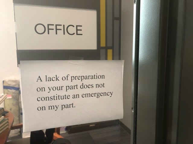 It's a sign outside an office in large Times New Roman font that says, "A lack of preparation on your part does not constitute an emergency on my part."
