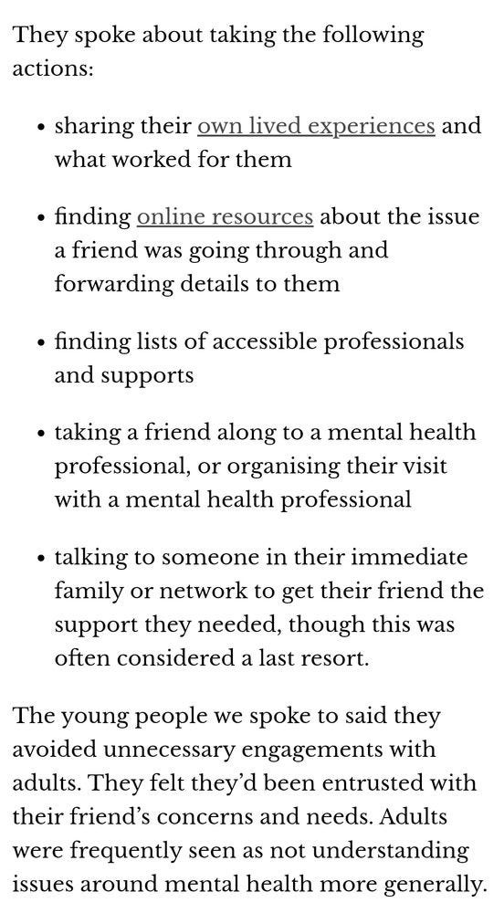 Screenshot of text. Text reads: They spoke about taking the following actions:

sharing their own lived experiences and what worked for them

finding online resources about the issue a friend was going through and forwarding details to them

finding lists of accessible professionals and supports

taking a friend along to a mental health professional, or organising their visit with a mental health professional

talking to someone in their immediate family or network to get their friend the support they needed, though this was often considered a last resort.

The young people we spoke to said they avoided unnecessary engagements with adults. They felt they’d been entrusted with their friend’s concerns and needs. Adults were frequently seen as not understanding issues around mental health more generally