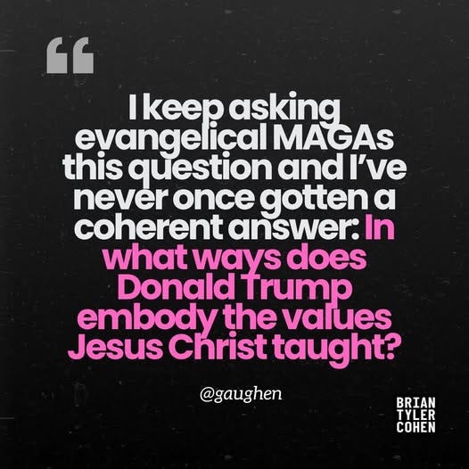 May be an image of text that says '" I keep asking eyangelical MAGAs this question andı never once gotten α coherent answer: In what ways does Donald Trump embody the values Jesus Christ taught? @gaughen BRIAN TYLER COHEN'