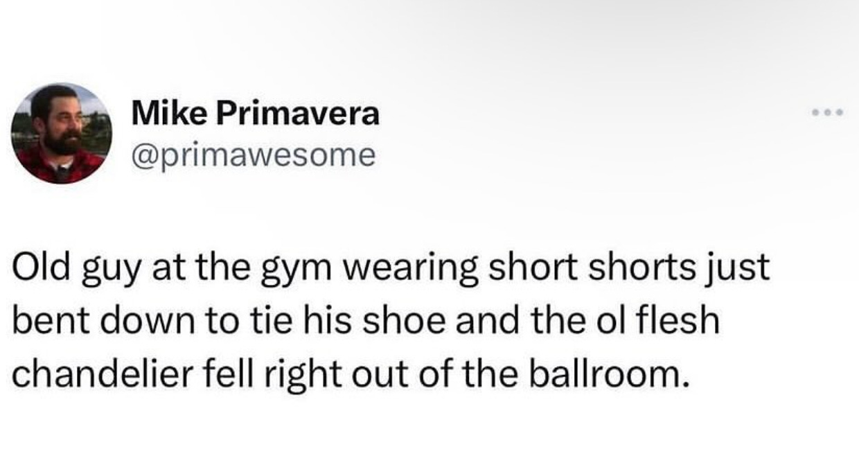 "Old guy at the gym wearing short shorts just bent down to tie his show and the ol flesh chandelier fell right out of the ballroom." -Mike Primavera, @primawesome "Old guy at the gym wearing short shorts just bent down to tie his show and the ol flesh chandelier fell right out of the ballroom." -Mike Primavera, @primawesome