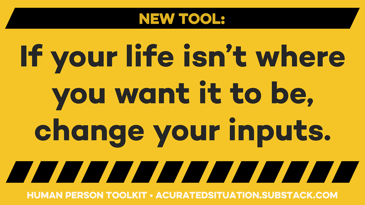 New tool: If your life isn’t where you want it to be, change your inputs.