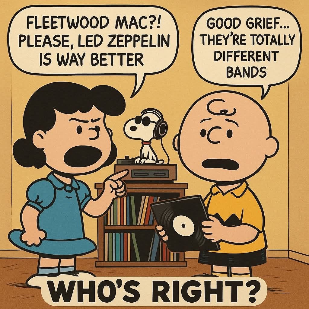 May be an image of text that says 'FLEETWOOD MAC?! PLEASE, LED ZEPPELIN IS WAY GOOD GRIEF... . THEY'RE 'RE TOTALLY DIFFERENT BANDS WHO'S RIGHT?'