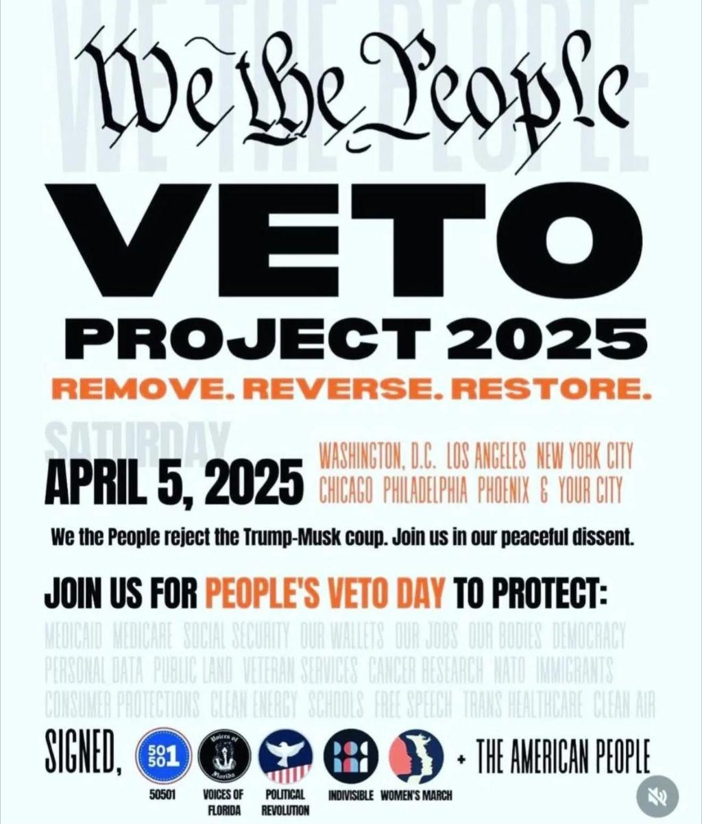 We the People Veto Project 2025 Remove. Reverse. Restore. April 5, 2025 WASHINGTON DC LOS ANGELES NEW YORK CITY CHICAGO PHILADELPHIA PHOENIX & YOUR CITY We the People reject the Trump-Musk coup. Join us in our peaceful dissent. JOIN US FOR PEOPLE'S VETO DAY TO PROTECT: MEDICAID MEDICARE SOCIAL SECURITY OUR WALLETS OUR JOBS OUR BODIES DEMOCRACY PERSONAL DATA PUBLIC LAND VETERAN SERVICES CANCER RESEARCH NATO IMMIGRANTS CONSUMER PROTECTIONS CLEAN ENERGY SCHOOLS FREE SPEECH TRANS HEALTHCARE CLEAN AIR SIGNED 50501, Voices of Florida, Political Revolution, Indivisible, Women's March + The American People
