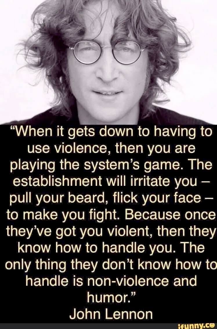 May be an image of 1 person and text that says '"When it gets down to having to use violence, then you are playing the system's game. The establishment will irritate you- pull your beard, flick your face- to make you fight. Because once they've got you violent, then they know how to to handle you. The only thing they don't know how to handle is non-violence and humor." John Lennon .cunnı cunny.co'