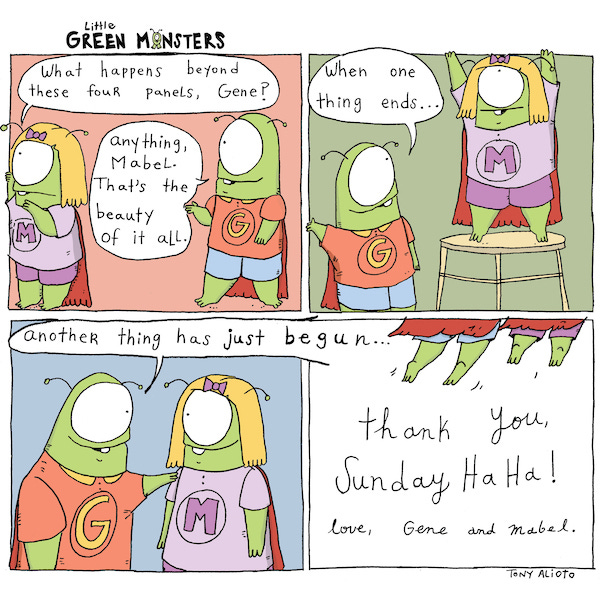Mabel and Gene are wearing superhero capes. Mabel says, “ What’s beyond these four panels, Gene?” Gene says, “Anything, Mabel. That’s the beauty of it all.” Mabel pushes the lines of the comics panel. Gene says, “When one thing ends… another has just begun.” Mabel and Gene fly out of the comic. Thank you, Sunday Haha. Love, Gene and Mabel.