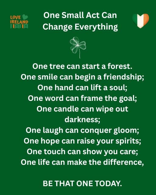 May be a doodle of tree and text that says "LOVE IRELAND HAIA One Small Act Can Change Everything One tree can start a forest. One smile can begin a friendship; One hand can lift a soul; One word can frame the goal; One candle can wipe out darkness; One laugh can conquer gloom; One hope can raise your spirits; One touch can show you care; One life can make the difference, BE THAT ONE TODAY."