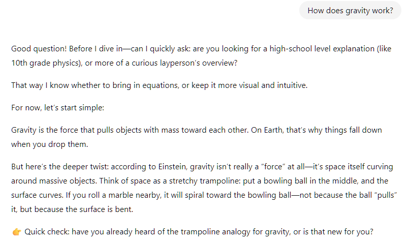 How does gravity work? ChatGPT said:  Good question! Before I dive in—can I quickly ask: are you looking for a high-school level explanation (like 10th grade physics), or more of a curious layperson’s overview?  That way I know whether to bring in equations, or keep it more visual and intuitive.  For now, let’s start simple:  Gravity is the force that pulls objects with mass toward each other. On Earth, that’s why things fall down when you drop them.  But here’s the deeper twist: according to Einstein, gravity isn’t really a “force” at all—it’s space itself curving around massive objects. Think of space as a stretchy trampoline: put a bowling ball in the middle, and the surface curves. If you roll a marble nearby, it will spiral toward the bowling ball—not because the ball “pulls” it, but because the surface is bent.  👉 Quick check: have you already heard of the trampoline analogy for gravity, or is that new for you?