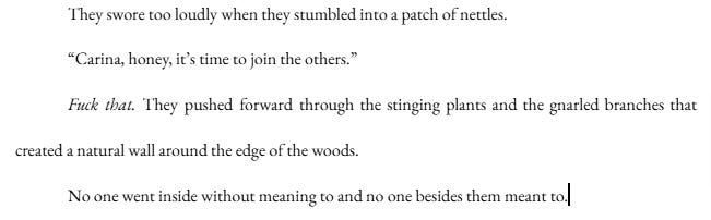 They swore too loudly when they stumbled into a patch of nettles. “Carina, honey, it’s time to join the others.” Fuck that. They pushed forward through the stinging plants and the gnarled branches that created a natural wall around the edge of the woods. No one went inside without meaning to and no one besides them meant to. They swore too loudly when they stumbled into a patch of nettles. “Carina, honey, it’s time to join the others.” Fuck that. They pushed forward through the stinging plants and the gnarled branches that created a natural wall around the edge of the woods. No one went inside without meaning to and no one besides them meant to.