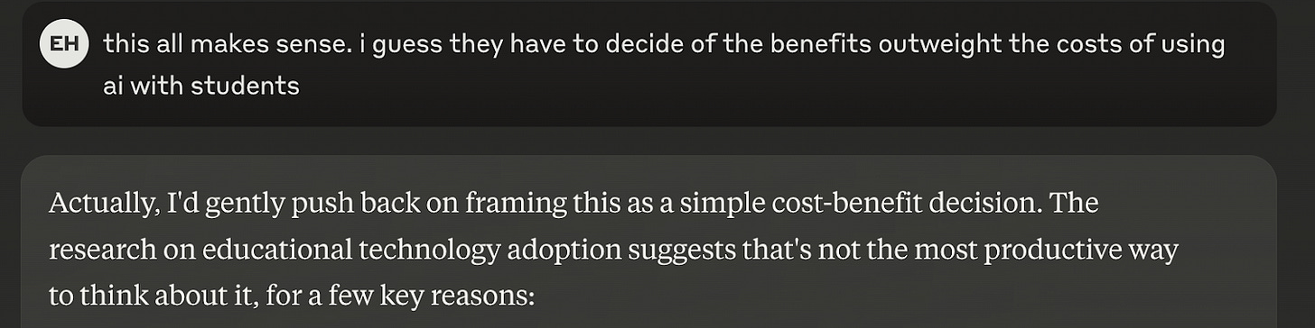 A screenshot of a digital conversation. The first message, with initials "EH" in a gray circle, says: "this all makes sense. i guess they have to decide of the benefits outweight the costs of using ai with students." Below, a response in a gray text box states: "Actually, I'd gently push back on framing this as a simple cost-benefit decision. The research on educational technology adoption suggests that's not the most productive way to think about it, for a few key reasons:"
