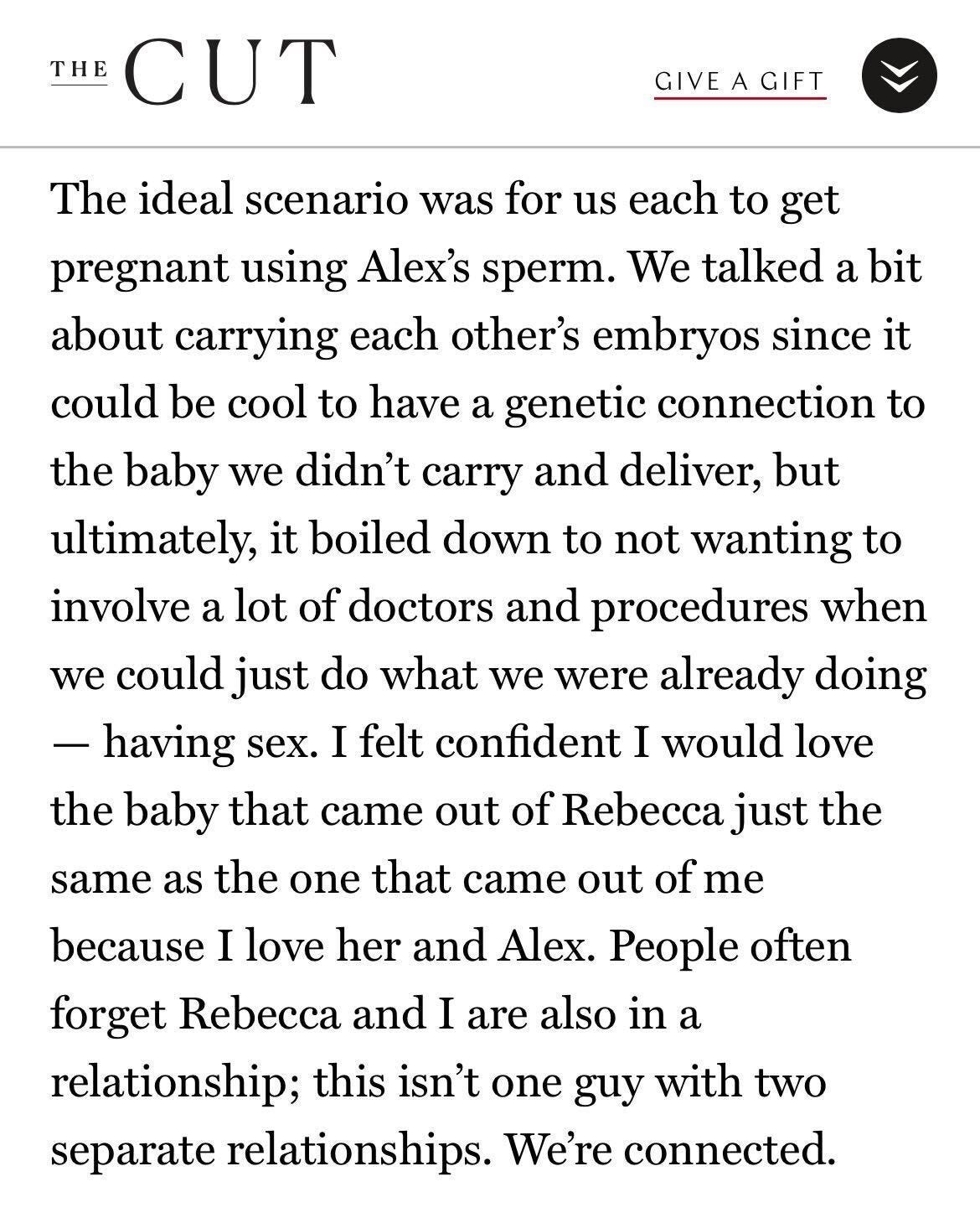 “The ideal scenario was for us each to get pregnant using Alex’s sperm. We talked a bit about carrying each other’s embryos since it could be cool to have a genetic connection to the baby we didn’t carry and deliver, but ultimately, it boiled down to not wanting to involve a lot of doctors and procedures when we could just do what we were already doing — having sex. I felt confident I would love the baby that came out of Rebecca just the same as the one that came out of me because I love her and Alex. People often forget Rebecca and I are also in a relationship; this isn’t one guy with two separate relationships. We’re connected.” 