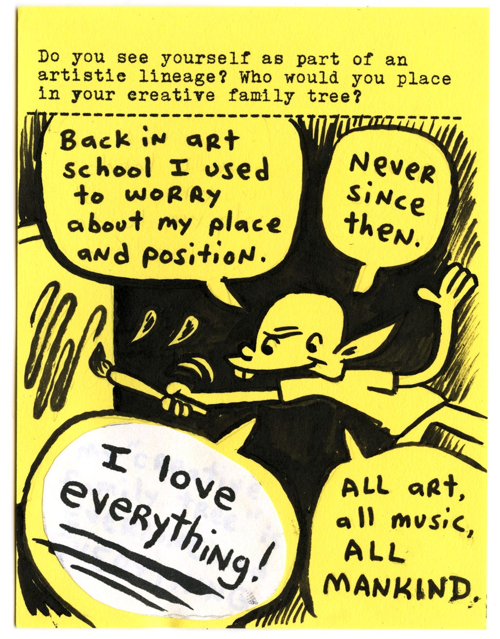 Do you see yourself as part of an artistic lineage? Who would you place in your creative family tree?  Back in art school I used to worry about my place and position. Never since then. I love everything! All art, all music, ALL MANKIND.
