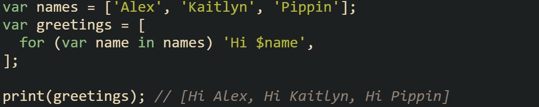 var names = ['Alex', 'Kaitlyn', 'Pippin']; var greetings = [   for (var name in names) 'Hi $name', ];  print(greetings); // [Hi Alex, Hi Kaitlyn, Hi Pippin]