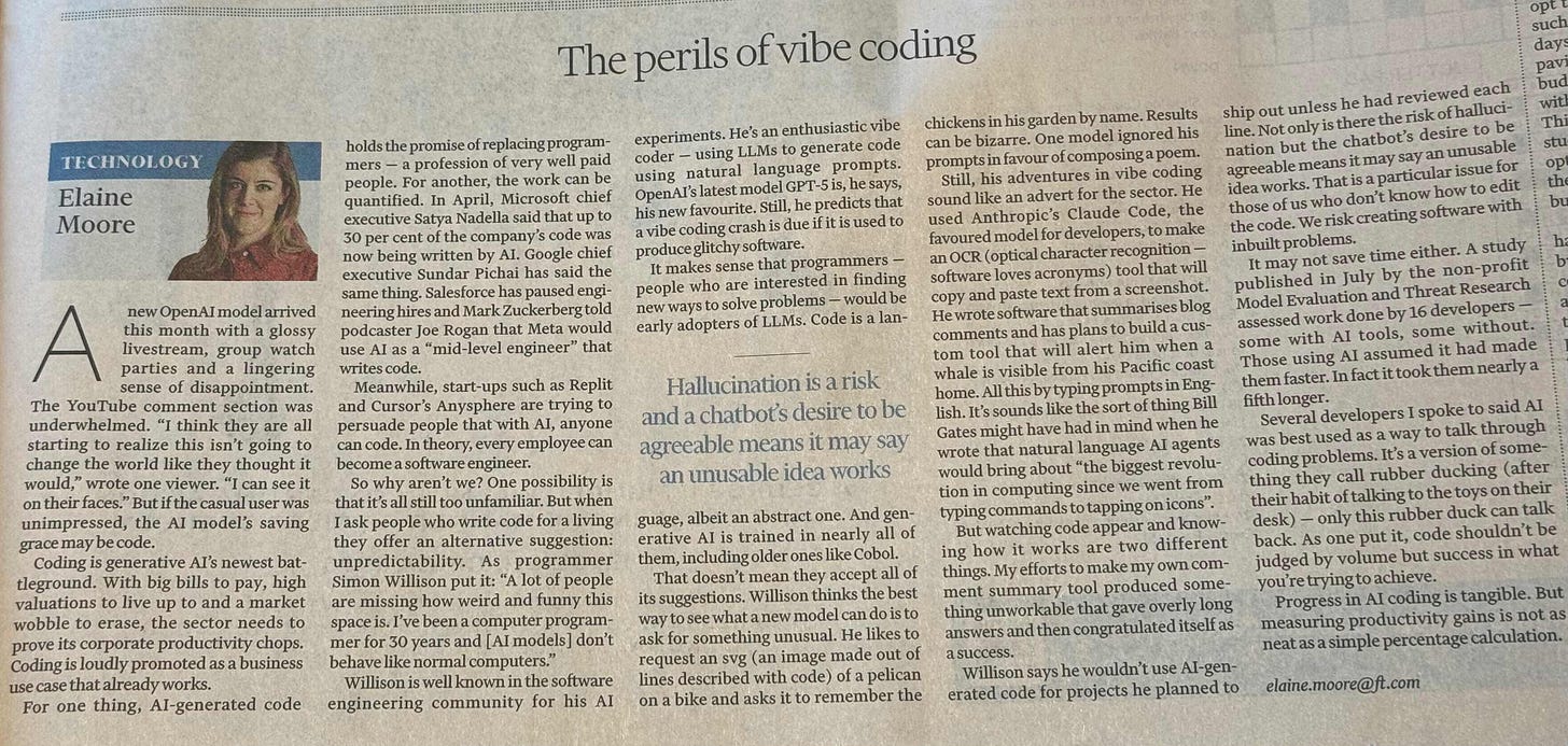 The perils of vibe coding - A new OpenAI model arrived this month with a glossy livestream, group watch parties and a lingering sense of disappointment. The YouTube comment section was underwhelmed. “I think they are all starting to realize this isn’t going to become the world like they thought it would,” wrote one viewer. “I can see it on their faces.” But if the casual user was unimpressed, the AI model’s saving grace may be vibe. Coding is generative AI’s newest battleground. With big bills to pay, high valuations to live up to and a market wobble to erase, the sector needs to prove its corporate productivity chops. Coding is hardly promoted as a business use case that already works. For one thing, AI-generated code holds the promise of replacing programmers — a profession of very well paid people. For another, the work can be quantified. In April, Microsoft chief executive Satya Nadella said that up to 50 per cent of the company’s code was now being written by AI. Google chief executive Sundar Pichai has said the same thing. Salesforce has paused engineering hires and Mark Zuckerberg told podcaster Joe Rogan that Meta would use AI as a “mid-level engineer” that writes code. Meanwhile, start-ups such as Replit and Cursor’s Anysphere are trying to persuade people that with AI, anyone can code. In theory, every employee can become a software engineer. So why aren’t we? One possibility is that it’s all still too unfamiliar. But when I ask people who write code for a living they offer an alternative suggestion: unpredictability. As programmer Simon Willison put it: “A lot of people are missing how weird and funny this space is. I’ve been a computer programmer for 30 years and [AI models] don’t behave like normal computers.” Willison is well known in the software engineering community for his AI experiments. He’s an enthusiastic vibe coder — using LLMs to generate code using natural language prompts. OpenAI’s latest model GPT-3.1s, he is now favourite. Still, he predicts that a vibe coding crash is due if it is used to produce glitchy software. It makes sense that programmers — people who are interested in finding new ways to solve problems — would be early adopters of LLMs. Code is a language, albeit an abstract one. And generative AI is trained in nearly all of them, including older ones like Cobol. That doesn’t mean they accept all of its suggestions. Willison thinks the best way to see what a new model can do is to ask for something unusual. He likes to request an svg (an image made out of lines described with code) of a pelican on a bike and asks it to remember the chickens in his garden by name. Results can be bizarre. One model ignored key prompts in favour of composing a poem. Still, his adventures in vibe coding sound like an advert for the sector’s future. Anthropic’s Claude Code, the favoured model for developers, to make an OCR (optical character recognition) software loves screenshots) tool that will copy and paste text from a screenshot. He wrote software that summarises blog comments and has planned to cut a custom tool that will alert him when a whale is visible from his Pacific coast home. All this by typing prompts in English. It’s sounds like the sort of thing Bill Gates might have had in mind when he wrote that natural language AI agents would bring about “the biggest revolution in computing since we went from typing commands to tapping on icons”. But watching code appear and know how it works are two different things. My efforts to make my own comment summary tool produced something unworkable that gave overly long answers and then congratulated itself as a success. Willison says he wouldn’t use AI-generated code for projects he planned to ship out unless he had reviewed each line. Not only is there the risk of hallucination but the chatbot’s desire to be agreeable means it may an unusable idea works. That is a particular issue for those of us who don’t know how to fix the code. We risk creating software with hidden problems. It may not save time either. A study published in July by the non-profit Model Evaluation and Threat Research assessed work done by 16 developers — some with AI tools, some without. Those using AI assistance it had made them faster. In fact it took them nearly a fifth longer. Several developers I spoke to said AI was best used as a way to talk through coding problems. It’s a version of something they call rubber ducking (after their habit of talking to the toys on their desk) — only this rubber duck can talk back. As one put it, code shouldn’t be judged by volume or speed. Progress in AI coding is tangible. But measuring productivity gains is not as neat as a simple percentage calculation.