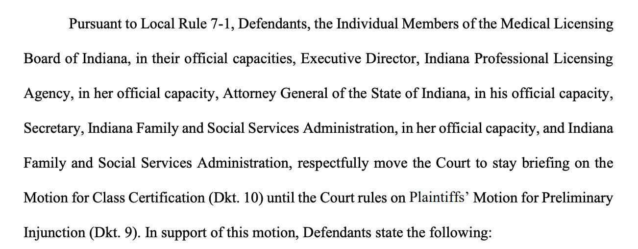 Pursuant to Local Rule 7-1, Defendants, the Individual Members of the Medical Licensing Board of Indiana, in their official capacities, Executive Director, Indiana Professional Licensing Agency, in her official capacity, Attorney General of the State of Indiana, in his official capacity, Secretary, Indiana Family and Social Services Administration, in her official capacity, and Indiana Family and Social Services Administration, respectfully move the Court to stay briefing on the Motion for Class Certification (Dkt. 10) until the Court rules on Plaintiffs’ Motion for Preliminary Injunction (Dkt. 9).