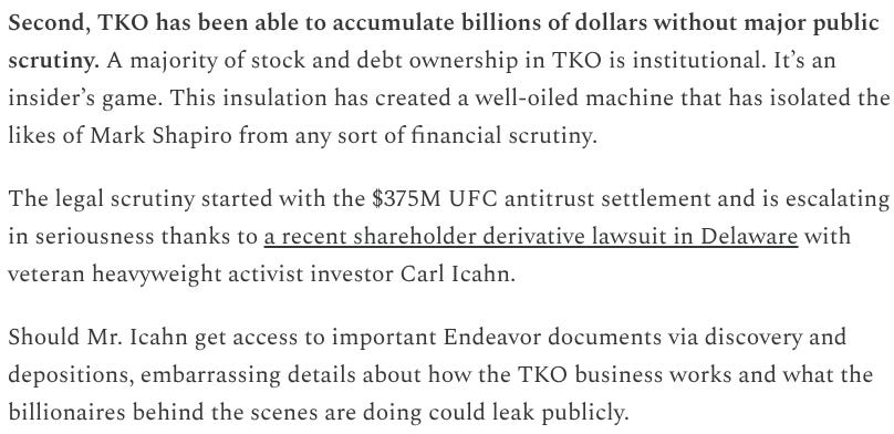 Second, TKO has been able to accumulate billions of dollars without major public scrutiny. A majority of stock and debt ownership in TKO is institutional. It’s an insider’s game. This insulation has created a well-oiled machine that has isolated the likes of Mark Shapiro from any sort of financial scrutiny.  The legal scrutiny started with the $375M UFC antitrust settlement and is escalating in seriousness thanks to a recent shareholder derivative lawsuit in Delaware with veteran heavyweight activist investor Carl Icahn.  Should Mr. Icahn get access to important Endeavor documents via discovery and depositions, embarrassing details about how the TKO business works and what the billionaires behind the scenes are doing could leak publicly.